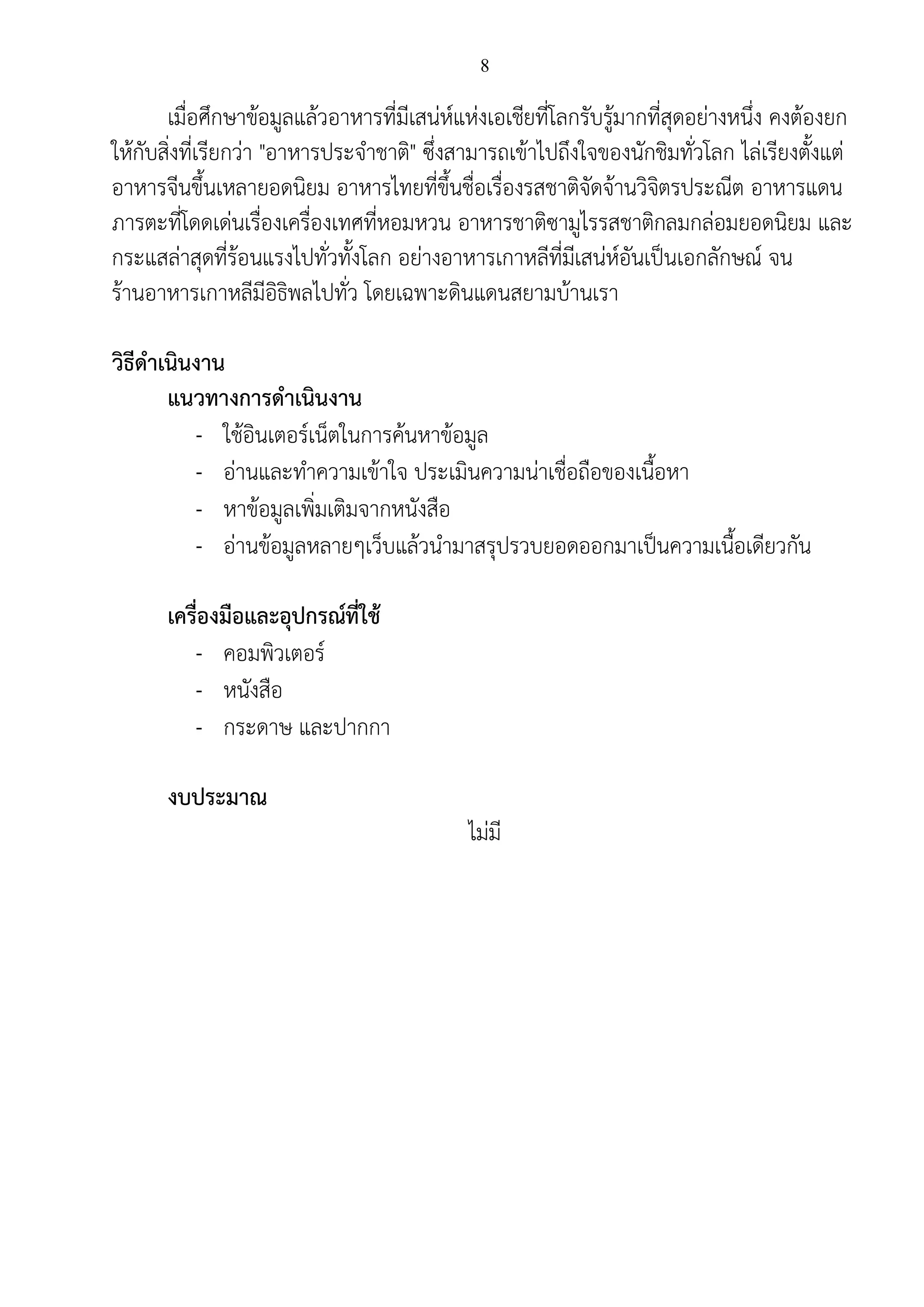 8
เมื่อศึกษาข้อมูลแล้วอาหารที่มีเสน่ห์แห่งเอเชียที่โลกรับรู้มากที่สุดอย่างหนึ่ง คงต้องยก
ให้กับสิ่งที่เรียกว่า "อาหารประจาชาติ" ซึ่งสามารถเข้าไปถึงใจของนักชิมทั่วโลก ไล่เรียงตั้งแต่
อาหารจีนขึ้นเหลายอดนิยม อาหารไทยที่ขึ้นชื่อเรื่องรสชาติจัดจ้านวิจิตรประณีต อาหารแดน
ภารตะที่โดดเด่นเรื่องเครื่องเทศที่หอมหวน อาหารชาติซามูไรรสชาติกลมกล่อมยอดนิยม และ
กระแสล่าสุดที่ร้อนแรงไปทั่วทั้งโลก อย่างอาหารเกาหลีที่มีเสน่ห์อันเป็นเอกลักษณ์ จน
ร้านอาหารเกาหลีมีอิธิพลไปทั่ว โดยเฉพาะดินแดนสยามบ้านเรา
วิธีดาเนินงาน
แนวทางการดาเนินงาน
- ใช้อินเตอร์เน็ตในการค้นหาข้อมูล
- อ่านและทาความเข้าใจ ประเมินความน่าเชื่อถือของเนื้อหา
- หาข้อมูลเพิ่มเติมจากหนังสือ
- อ่านข้อมูลหลายๆเว็บแล้วนามาสรุปรวบยอดออกมาเป็นความเนื้อเดียวกัน
เครื่องมือและอุปกรณ์ที่ใช้
- คอมพิวเตอร์
- หนังสือ
- กระดาษ และปากกา
งบประมาณ
ไม่มี
 