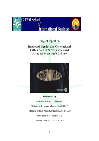 1
Project report on
Impact of Gender and Generational
Differences in Work Values and
Attitudes in an Arab Culture
Submitted by
Ambrish Ratna (1226114103)
Mohammed Naseer Khan (1226114117)
Malllela Udaya Naga Kartheek(1226114122)
Saka Sandesh(1226114132)
Ashish Pradhan (1226214101)
 