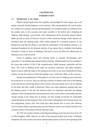 CHAPTER ONE
INTRODUCTION
1.1 Background to the Study
Deposit Money Banks have been globally acknowledged for their unique role as an
engine of growth and development in any economy. Their intermediation role can be said to
be a catalyst for economic growth and development as investment funds are mobilized from
the surplus units in the economy and made available to the deficit units (Adegbaju &
Olokoyo, 2008; Kolapo, Ayeni & Oke, 2012; Mohammed, 2012). Generally, Deposit Money
Banks provide an array of financial services to their customers through which deposits are
mobilized from the banking public while credits granted for investment purposes. It can
therefore be said that the effective and efficient performance of the banking industry is an
important foundation for the financial stability of any nation. But it is pathetic that banking
nowadays is abode of series of challenges that lead to crises and affect the effectiveness of
banking service in the economy.
Crises in banking sector have become threat to economy development, most
especially in a developing and underdeveloped countries. Nigerian banks are not excluded of
the crises and evidence of this is the recapitalization, banks merging, acquisition and lots
more. The crises in banking sector made the monetary authorities and banks regulatory
bodies to take to table the causes of the distresses and crises in the sector and proffered timely
solution to curb the extent at which the banking crises would take effect on the economy.
Despite the relentlessness of the bodies to avert the crises in banking sector and boom
the economy by its services, there are still ugly existence of distress and crises in the banking
sector and this has created big threat to the economy and cause people not to rely on banking
by the belief that their wealth is unsecured. There were rigid regulations guiding entry into
the banking system. In the end, the financial sector was repressed; especially the banking
subsector which constituted the greatest proportion of the sector and so could neither generate
enough savings at the ruling rate of interest, nor find enough investment for meaningful
capital formation and development. Thus, at the onset of deregulation the financial sector was
also deregulated; interest rates were freed and credit became free to move into whatever
sector it desired. Rules concerning entry into the financial system were relaxed and there was
a massive inflow of new players into the financial sector.
By 1992, the number of banks in the Nigerian banking sector had risen from 56 to 120
in 1986 (Adegbite, 2005). However in spite of the increased number and variety of financial
institutions the real economy showed no marked improvement. In fact by the beginning of the
1
 