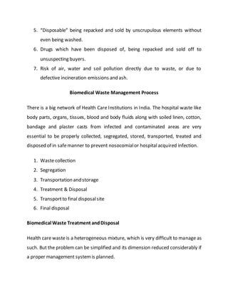 5. “Disposable” being repacked and sold by unscrupulous elements without
even being washed.
6. Drugs which have been disposed of, being repacked and sold off to
unsuspecting buyers.
7. Risk of air, water and soil pollution directly due to waste, or due to
defective incineration emissions and ash.
Biomedical Waste Management Process
There is a big network of Health Care Institutions in India. The hospital waste like
body parts, organs, tissues, blood and body fluids along with soiled linen, cotton,
bandage and plaster casts from infected and contaminated areas are very
essential to be properly collected, segregated, stored, transported, treated and
disposed of in safemanner to prevent nosocomialor hospitalacquired infection.
1. Waste collection
2. Segregation
3. Transportation and storage
4. Treatment & Disposal
5. Transportto final disposalsite
6. Final disposal
Biomedical Waste Treatment andDisposal
Health care waste is a heterogeneous mixture, which is very difficult to manage as
such. But the problem can be simplified and its dimension reduced considerably if
a proper management systemis planned.
 