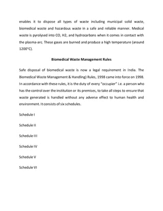 enables it to dispose all types of waste including municipal solid waste,
biomedical waste and hazardous waste in a safe and reliable manner. Medical
waste is pyrolysed into CO, H2, and hydrocarbons when it comes in contact with
the plasma-arc. These gases are burned and produce a high temperature (around
1200o
C).
Biomedical Waste Management Rules
Safe disposal of biomedical waste is now a legal requirement in India. The
Biomedical Waste Management & Handling) Rules, 1998 came into force on 1998.
In accordance with these rules, it is the duty of every “occupier” i.e. a person who
has the control over the institution or its premises, to take all steps to ensure that
waste generated is handled without any adverse effect to human health and
environment. Itconsists of six schedules.
Schedule I
Schedule II
Schedule III
Schedule IV
Schedule V
Schedule VI
 
