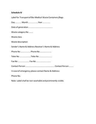 Schedule IV
Label for Transportof Bio-Medical WasteContainers/Bags
Day ………… Month ……………….Year ……………
Date of generation ………………………………………..
Waste category No ……..
Waste class
Waste description
Sender’s Name & Address Receiver’s Name & Address
Phone No ………….…… Phone No …….……………
Telex No ………………….Telex No …………….………
Fax No …………………. Fax No ………………..……..
Contact Person ………………………………………………… ContactPerson ………
In caseof emergency please contact Name & Address:
Phone No.
Note: Label shall be non-washableand prominently visible.
 