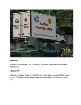 Schedule-V
Standards for Treatment and Disposal of Bio-Medical Wastes Standards For
Incinerators
Schedule-VI
Schedule for Waste Treatment Facilities like Incinerator/Autoclave/Microwave
System.10
(Source- The Bio Medical Waste (Management and Handling) Rules,
1998).
 