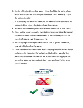 6. Special vehicle i.e. bio-medical waste vehicle should be started to collect
wastefrom privatehospitals and private medical clinics and carry it up to
the main incinerator.
7. As provided by bio-medical waste rules, the whole of the waste should be
fragmented into colours due to their hazardous nature.
8. Bio-medical wasteManagement Board can be established in each District.
9. Either judicial powers should begiven to the management board or special
court should be established in the matters of environmentpollution for
imposing fines and awarding damages etc.
10.Housekeeping staff wear protective devices such as gloves, facemasks,
gowned, while handling the waste.
11.There is biomedical wastelabel on wastecarry bags and wastecarry trolley
and also poster has put on the wall adjacentto the bins (waste) giving
details about the type of wastethat has to disposein the baggage as per
biomedical wastemanagement rule. Carry bags also have the biohazard
symbolon them.
 