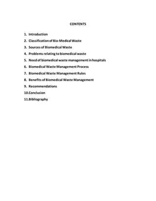 CONTENTS
1. Introduction
2. Classificationof Bio-Medical Waste
3. Sources of Biomedical Waste
4. Problems relating tobiomedical waste
5. Needof biomedical waste management inhospitals
6. Biomedical Waste Management Process
7. Biomedical Waste Management Rules
8. Benefits of Biomedical Waste Management
9. Recommendations
10.Conclusion
11.Bibliography
 