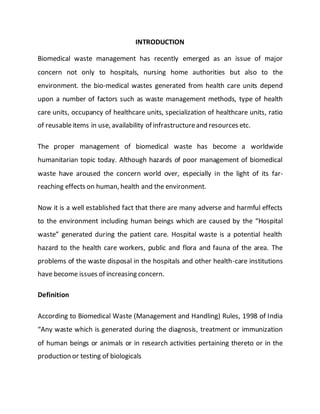 INTRODUCTION
Biomedical waste management has recently emerged as an issue of major
concern not only to hospitals, nursing home authorities but also to the
environment. the bio-medical wastes generated from health care units depend
upon a number of factors such as waste management methods, type of health
care units, occupancy of healthcare units, specialization of healthcare units, ratio
of reusableitems in use, availability of infrastructureand resources etc.
The proper management of biomedical waste has become a worldwide
humanitarian topic today. Although hazards of poor management of biomedical
waste have aroused the concern world over, especially in the light of its far-
reaching effects on human, health and the environment.
Now it is a well established fact that there are many adverse and harmful effects
to the environment including human beings which are caused by the “Hospital
waste” generated during the patient care. Hospital waste is a potential health
hazard to the health care workers, public and flora and fauna of the area. The
problems of the waste disposal in the hospitals and other health-care institutions
have become issues of increasing concern.
Definition
According to Biomedical Waste (Management and Handling) Rules, 1998 of India
“Any waste which is generated during the diagnosis, treatment or immunization
of human beings or animals or in research activities pertaining thereto or in the
production or testing of biologicals
 