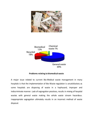 Problems relating to biomedical waste
A major issue related to current Bio-Medical waste management in many
hospitals is that the implementation of Bio-Waste regulation is unsatisfactory as
some hospitals are disposing of waste in a haphazard, improper and
indiscriminate manner. Lack of segregation practices, results in mixing of hospital
wastes with general waste making the whole waste stream hazardous.
Inappropriate segregation ultimately results in an incorrect method of waste
disposal.
 