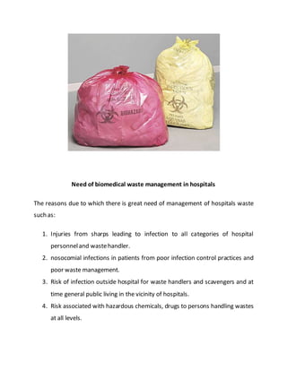 Need of biomedical waste management in hospitals
The reasons due to which there is great need of management of hospitals waste
such as:
1. Injuries from sharps leading to infection to all categories of hospital
personneland wastehandler.
2. nosocomial infections in patients from poor infection control practices and
poor waste management.
3. Risk of infection outside hospital for waste handlers and scavengers and at
time general public living in the vicinity of hospitals.
4. Risk associated with hazardous chemicals, drugs to persons handling wastes
at all levels.
 