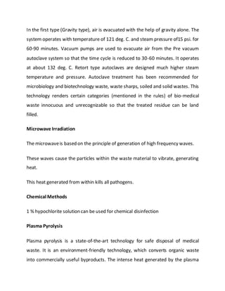 In the first type (Gravity type), air is evacuated with the help of gravity alone. The
system operates with temperature of 121 deg. C. and steam pressure of15 psi. for
60-90 minutes. Vacuum pumps are used to evacuate air from the Pre vacuum
autoclave system so that the time cycle is reduced to 30-60 minutes. It operates
at about 132 deg. C. Retort type autoclaves are designed much higher steam
temperature and pressure. Autoclave treatment has been recommended for
microbiology and biotechnology waste, waste sharps, soiled and solid wastes. This
technology renders certain categories (mentioned in the rules) of bio-medical
waste innocuous and unrecognizable so that the treated residue can be land
filled.
Microwave Irradiation
The microwaveis based on the principle of generation of high frequency waves.
These waves cause the particles within the waste material to vibrate, generating
heat.
This heat generated from within kills all pathogens.
Chemical Methods
1 % hypochlorite solution can be used for chemical disinfection
Plasma Pyrolysis
Plasma pyrolysis is a state-of-the-art technology for safe disposal of medical
waste. It is an environment-friendly technology, which converts organic waste
into commercially useful byproducts. The intense heat generated by the plasma
 