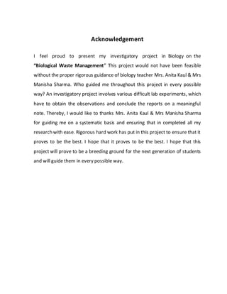Acknowledgement
I feel proud to present my investigatory project in Biology on the
“Biological Waste Management” This project would not have been feasible
without the proper rigorous guidance of biology teacher Mrs. Anita Kaul & Mrs
Manisha Sharma. Who guided me throughout this project in every possible
way? An investigatory project involves various difficult lab experiments, which
have to obtain the observations and conclude the reports on a meaningful
note. Thereby, I would like to thanks Mrs. Anita Kaul & Mrs Manisha Sharma
for guiding me on a systematic basis and ensuring that in completed all my
research with ease. Rigorous hard work has put in this project to ensure that it
proves to be the best. I hope that it proves to be the best. I hope that this
project will prove to be a breeding ground for the next generation of students
and will guide them in every possible way.
 