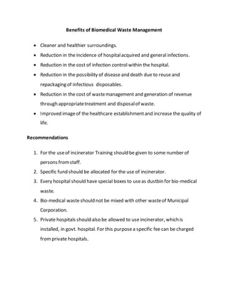 Benefits of Biomedical Waste Management
 Cleaner and healthier surroundings.
 Reduction in the incidence of hospitalacquired and general infections.
 Reduction in the cost of infection control within the hospital.
 Reduction in the possibility of disease and death due to reuse and
repackaging of infectious disposables.
 Reduction in the cost of wastemanagement and generation of revenue
through appropriatetreatment and disposalof waste.
 Improved imageof the healthcare establishmentand increase the quality of
life.
Recommendations
1. For the useof incinerator Training should be given to some number of
persons fromstaff.
2. Specific fund should be allocated for the use of incinerator.
3. Every hospital should have special boxes to useas dustbin for bio-medical
waste.
4. Bio-medical wasteshould not be mixed with other wasteof Municipal
Corporation.
5. Private hospitals should also be allowed to use incinerator, which is
installed, in govt. hospital. For this purposea specific fee can be charged
fromprivate hospitals.
 