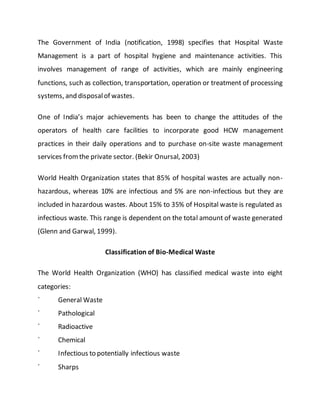 The Government of India (notification, 1998) specifies that Hospital Waste
Management is a part of hospital hygiene and maintenance activities. This
involves management of range of activities, which are mainly engineering
functions, such as collection, transportation, operation or treatment of processing
systems, and disposalof wastes.
One of India’s major achievements has been to change the attitudes of the
operators of health care facilities to incorporate good HCW management
practices in their daily operations and to purchase on-site waste management
services fromthe private sector. (Bekir Onursal, 2003)
World Health Organization states that 85% of hospital wastes are actually non-
hazardous, whereas 10% are infectious and 5% are non-infectious but they are
included in hazardous wastes. About 15% to 35% of Hospital waste is regulated as
infectious waste. This range is dependent on the total amount of waste generated
(Glenn and Garwal, 1999).
Classification of Bio-Medical Waste
The World Health Organization (WHO) has classified medical waste into eight
categories:
´ General Waste
´ Pathological
´ Radioactive
´ Chemical
´ Infectious to potentially infectious waste
´ Sharps
 