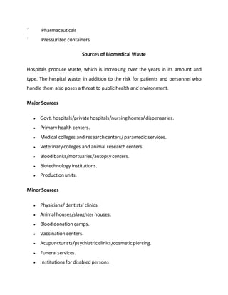 ´ Pharmaceuticals
´ Pressurized containers
Sources of Biomedical Waste
Hospitals produce waste, which is increasing over the years in its amount and
type. The hospital waste, in addition to the risk for patients and personnel who
handle them also poses a threat to public health and environment.
Major Sources
 Govt. hospitals/privatehospitals/nursing homes/dispensaries.
 Primary health centers.
 Medical colleges and research centers/paramedic services.
 Veterinary colleges and animal research centers.
 Blood banks/mortuaries/autopsycenters.
 Biotechnology institutions.
 Production units.
Minor Sources
 Physicians/ dentists’ clinics
 Animal houses/slaughter houses.
 Blood donation camps.
 Vaccination centers.
 Acupuncturists/psychiatric clinics/cosmetic piercing.
 Funeralservices.
 Institutions for disabled persons
 