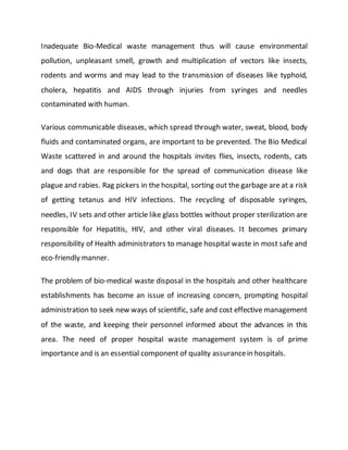 Inadequate Bio-Medical waste management thus will cause environmental
pollution, unpleasant smell, growth and multiplication of vectors like insects,
rodents and worms and may lead to the transmission of diseases like typhoid,
cholera, hepatitis and AIDS through injuries from syringes and needles
contaminated with human.
Various communicable diseases, which spread through water, sweat, blood, body
fluids and contaminated organs, are important to be prevented. The Bio Medical
Waste scattered in and around the hospitals invites flies, insects, rodents, cats
and dogs that are responsible for the spread of communication disease like
plague and rabies. Rag pickers in the hospital, sorting out the garbage are at a risk
of getting tetanus and HIV infections. The recycling of disposable syringes,
needles, IV sets and other article like glass bottles without proper sterilization are
responsible for Hepatitis, HIV, and other viral diseases. It becomes primary
responsibility of Health administrators to manage hospital waste in most safe and
eco-friendly manner.
The problem of bio-medical waste disposal in the hospitals and other healthcare
establishments has become an issue of increasing concern, prompting hospital
administration to seek new ways of scientific, safe and cost effective management
of the waste, and keeping their personnel informed about the advances in this
area. The need of proper hospital waste management system is of prime
importance and is an essential component of quality assurancein hospitals.
 