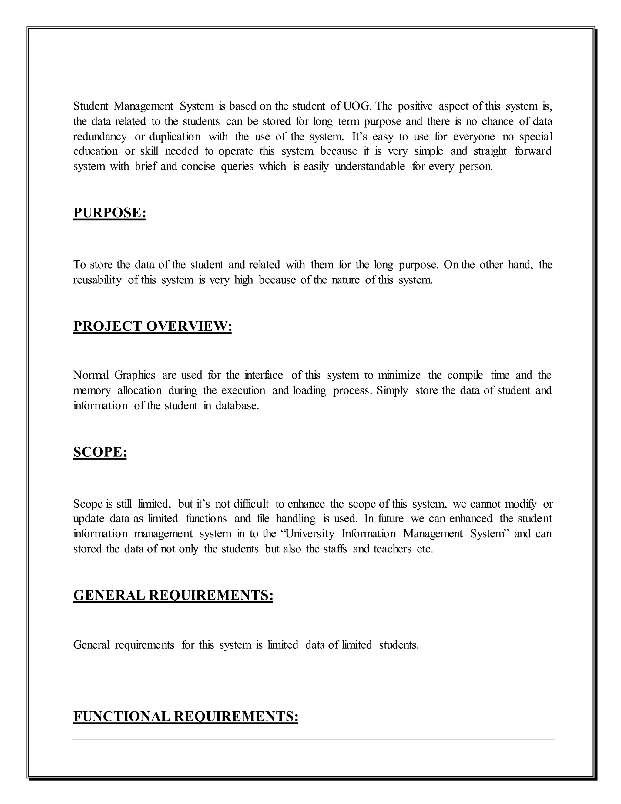 Student Management System is based on the student of UOG. The positive aspect of this system is,
the data related to the students can be stored for long term purpose and there is no chance of data
redundancy or duplication with the use of the system. It’s easy to use for everyone no special
education or skill needed to operate this system because it is very simple and straight forward
system with brief and concise queries which is easily understandable for every person.
PURPOSE:
To store the data of the student and related with them for the long purpose. On the other hand, the
reusability of this system is very high because of the nature of this system.
PROJECT OVERVIEW:
Normal Graphics are used for the interface of this system to minimize the compile time and the
memory allocation during the execution and loading process. Simply store the data of student and
information of the student in database.
SCOPE:
Scope is still limited, but it’s not difficult to enhance the scope of this system, we cannot modify or
update data as limited functions and file handling is used. In future we can enhanced the student
information management system in to the “University Information Management System” and can
stored the data of not only the students but also the staffs and teachers etc.
GENERAL REQUIREMENTS:
General requirements for this system is limited data of limited students.
FUNCTIONAL REQUIREMENTS:
 