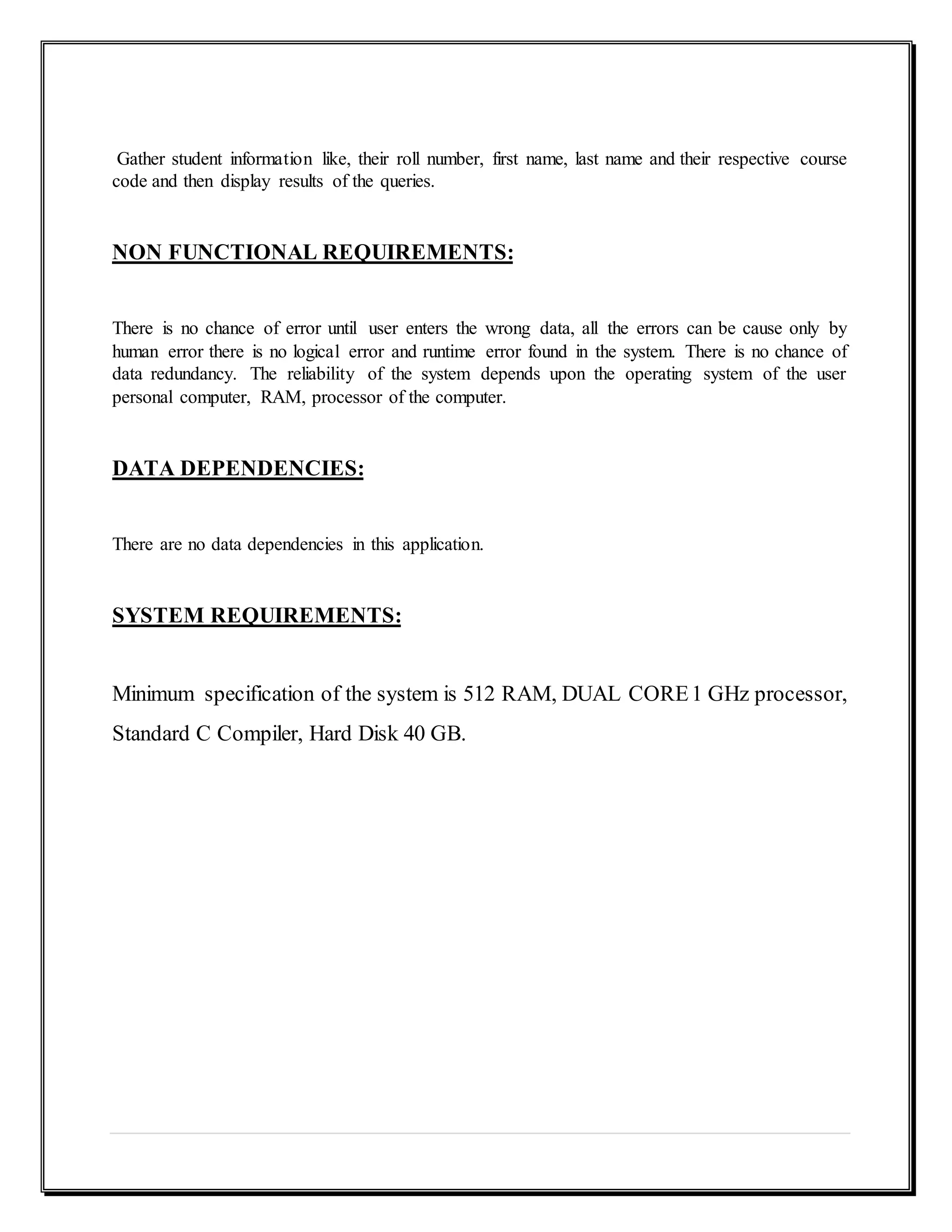 Gather student information like, their roll number, first name, last name and their respective course
code and then display results of the queries.
NON FUNCTIONAL REQUIREMENTS:
There is no chance of error until user enters the wrong data, all the errors can be cause only by
human error there is no logical error and runtime error found in the system. There is no chance of
data redundancy. The reliability of the system depends upon the operating system of the user
personal computer, RAM, processor of the computer.
DATA DEPENDENCIES:
There are no data dependencies in this application.
SYSTEM REQUIREMENTS:
Minimum specification of the system is 512 RAM, DUAL CORE1 GHz processor,
Standard C Compiler, Hard Disk 40 GB.
 