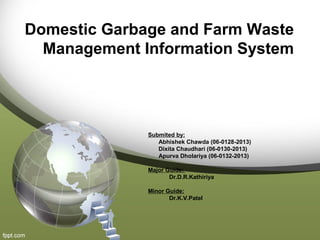 Domestic Garbage and Farm Waste
Management Information System
Submited by:
Abhishek Chawda (06-0128-2013)
Dixita Chaudhari (06-0130-2013)
Apurva Dholariya (06-0132-2013)
Major Guide:
Dr.D.R.Kathiriya
Minor Guide:
Dr.K.V.Patel
 
