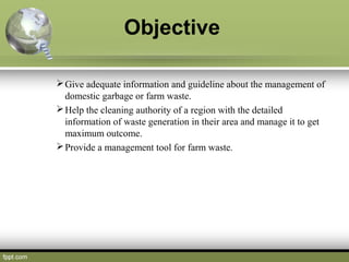 Objective
Give adequate information and guideline about the management of
domestic garbage or farm waste.
Help the clean...