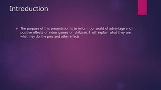 Introduction
 The purpose of this presentation is to inform our world of advantage and
positive effects of video games on children. I will explain what they are,
what they do, the pros and other effects
 