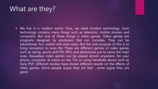 What are they?
 We live in a modern world. Thus, we need modern technology. Such
technology contains many things such as television, mobile phones and
computers. But one of these things is video games. Video games are
programs designed by producers that run consoles. They can be
educational, fun, violent and even scary. But the sole purpose of this is to
bring recreation to ones life. There are different genres of video games
such as racing, sports and FPS, RPG, and adventures just to name the main
ones. Nowadays video games can be played almost anywhere. On your
phone, computer, at home on the TVs or using handheld device such as
Sony PSP. Different studies have shown different results on the effects of
video games. Some people argue they are bed , some argue they are
good.
 