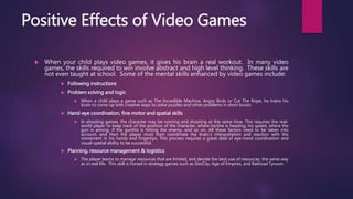 Positive Effects of Video Games
 When your child plays video games, it gives his brain a real workout. In many video
games, the skills required to win involve abstract and high level thinking. These skills are
not even taught at school. Some of the mental skills enhanced by video games include:
 Following instructions
 Problem solving and logic
 When a child plays a game such as The Incredible Machine, Angry Birds or Cut The Rope, he trains his
brain to come up with creative ways to solve puzzles and other problems in short bursts
 Hand-eye coordination, fine motor and spatial skills
 In shooting games, the character may be running and shooting at the same time. This requires the real-
world player to keep track of the position of the character, where he/she is heading, his speed, where the
gun is aiming, if the gunfire is hitting the enemy, and so on. All these factors need to be taken into
account, and then the player must then coordinate the brain’s interpretation and reaction with the
movement in his hands and fingertips. This process requires a great deal of eye-hand coordination and
visual-spatial ability to be successful.
 Planning, resource management & logistics
 The player learns to manage resources that are limited, and decide the best use of resources, the same way
as in real life. This skill is honed in strategy games such as SimCity, Age of Empires, and Railroad Tycoon
 