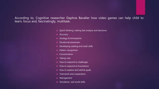 According to, Cognitive researcher Daphne Bavalier how video games can help child to
learn, focus and, fascinatingly, multitask.
 Quick thinking, making fast analysis and decisions
 Accuracy
 Strategy & Anticipation
 Situational awareness
 Developing reading and math skills
 Pattern recognition
 Concentration
 Taking risks
 How to respond to challenges
 How to respond to frustrations
 How to explore and rethink goals
 Teamwork and cooperation
 Management
 Simulation, real world skills
 