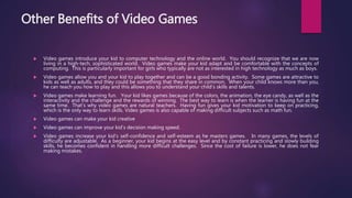 Other Benefits of Video Games
 Video games introduce your kid to computer technology and the online world. You should recognize that we are now
living in a high-tech, sophisticated world. Video games make your kid adapt and be comfortable with the concepts of
computing. This is particularly important for girls who typically are not as interested in high technology as much as boys.
 Video games allow you and your kid to play together and can be a good bonding activity. Some games are attractive to
kids as well as adults, and they could be something that they share in common. When your child knows more than you,
he can teach you how to play and this allows you to understand your child’s skills and talents.
 Video games make learning fun. Your kid likes games because of the colors, the animation, the eye candy, as well as the
interactivity and the challenge and the rewards of winning. The best way to learn is when the learner is having fun at the
same time. That’s why video games are natural teachers. Having fun gives your kid motivation to keep on practicing,
which is the only way to learn skills. Video games is also capable of making difficult subjects such as math fun.
 Video games can make your kid creative
 Video games can improve your kid’s decision making speed.
 Video games increase your kid’s self-confidence and self-esteem as he masters games. In many games, the levels of
difficulty are adjustable. As a beginner, your kid begins at the easy level and by constant practicing and slowly building
skills, he becomes confident in handling more difficult challenges. Since the cost of failure is lower, he does not fear
making mistakes.
 