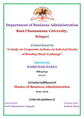 Department of Business Administration
Rani Channamma University,
Belagavi
A Project Report On
“A study on Corporate Actions on Selected Stocks
of Bombay Stock Exchange”
Submitted By
SAIDUSAB DANGI
MB141041
2015-16
In Partial Fulfillment Of
Master of Business Administration
June, 2016
Under the guidance of
Internal Guide
Prof. Vishnukant S. Chatpalli
Company Guide
Santosh Tikare
 