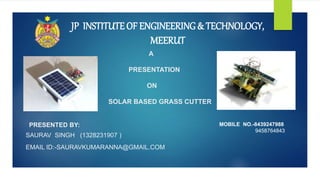 A
PRESENTATION
ON
SOLAR BASED GRASS CUTTER
PRESENTED BY:
SAURAV SINGH (1328231907 )
EMAIL ID:-SAURAVKUMARANNA@GMAIL.COM
JP INSTITUTE OF ENGINEERING & TECHNOLOGY,
MEERUT
MOBILE NO.-8439247988
9458764843
 