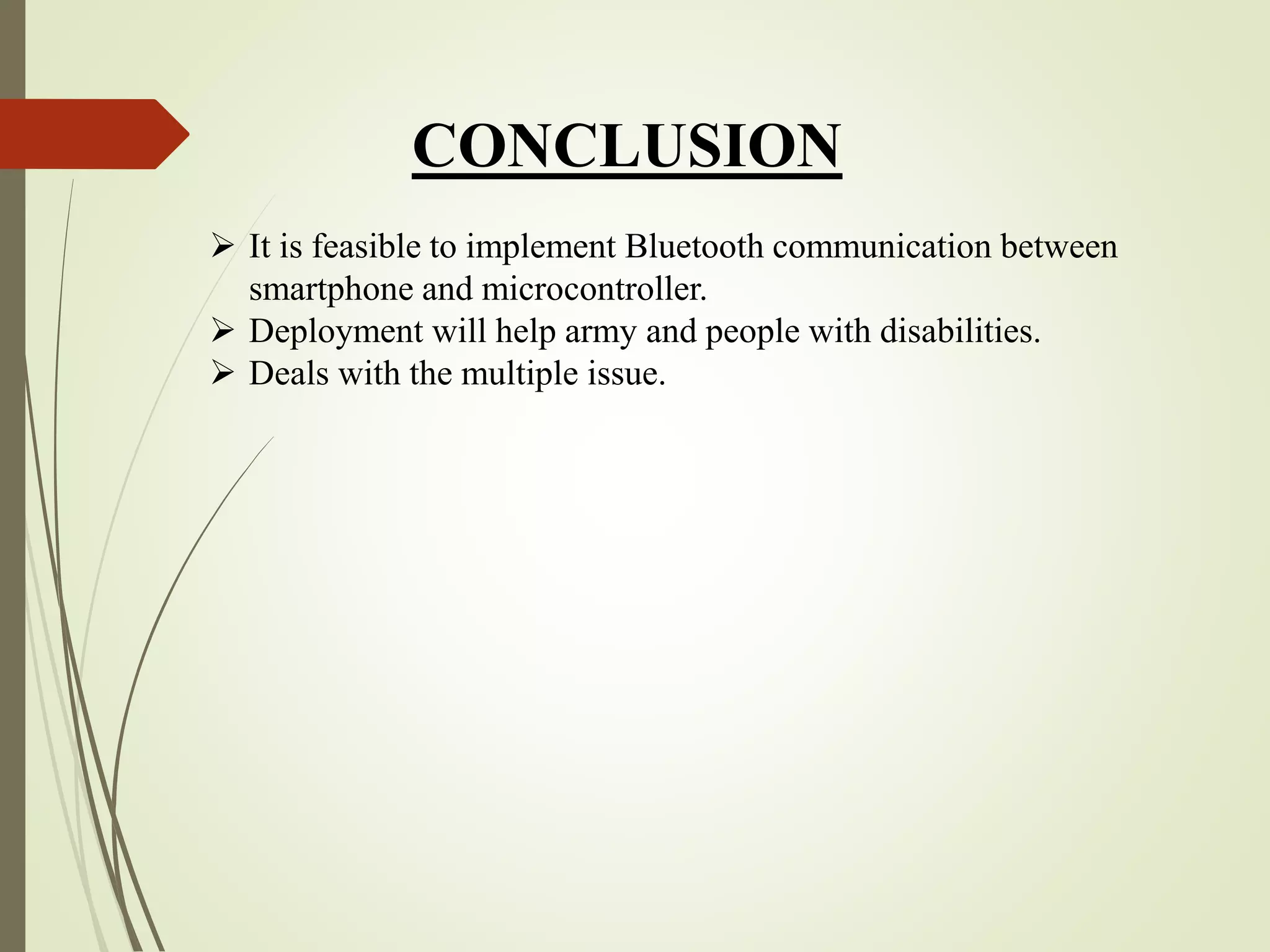 CONCLUSION
 It is feasible to implement Bluetooth communication between
smartphone and microcontroller.
 Deployment will help army and people with disabilities.
 Deals with the multiple issue.
 