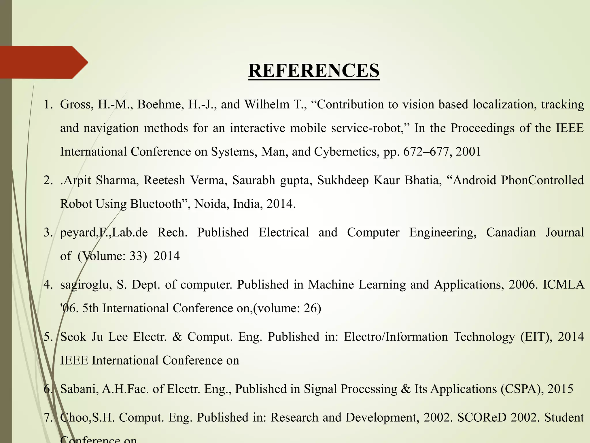 REFERENCES
1. Gross, H.-M., Boehme, H.-J., and Wilhelm T., “Contribution to vision based localization, tracking
and navigation methods for an interactive mobile service-robot,” In the Proceedings of the IEEE
International Conference on Systems, Man, and Cybernetics, pp. 672–677, 2001
2. .Arpit Sharma, Reetesh Verma, Saurabh gupta, Sukhdeep Kaur Bhatia, “Android PhonControlled
Robot Using Bluetooth”, Noida, India, 2014.
3. peyard,F.,Lab.de Rech. Published Electrical and Computer Engineering, Canadian Journal
of (Volume: 33) 2014
4. sagiroglu, S. Dept. of computer. Published in Machine Learning and Applications, 2006. ICMLA
'06. 5th International Conference on,(volume: 26)
5. Seok Ju Lee Electr. & Comput. Eng. Published in: Electro/Information Technology (EIT), 2014
IEEE International Conference on
6. Sabani, A.H.Fac. of Electr. Eng., Published in Signal Processing & Its Applications (CSPA), 2015
7. Choo,S.H. Comput. Eng. Published in: Research and Development, 2002. SCOReD 2002. Student
 
