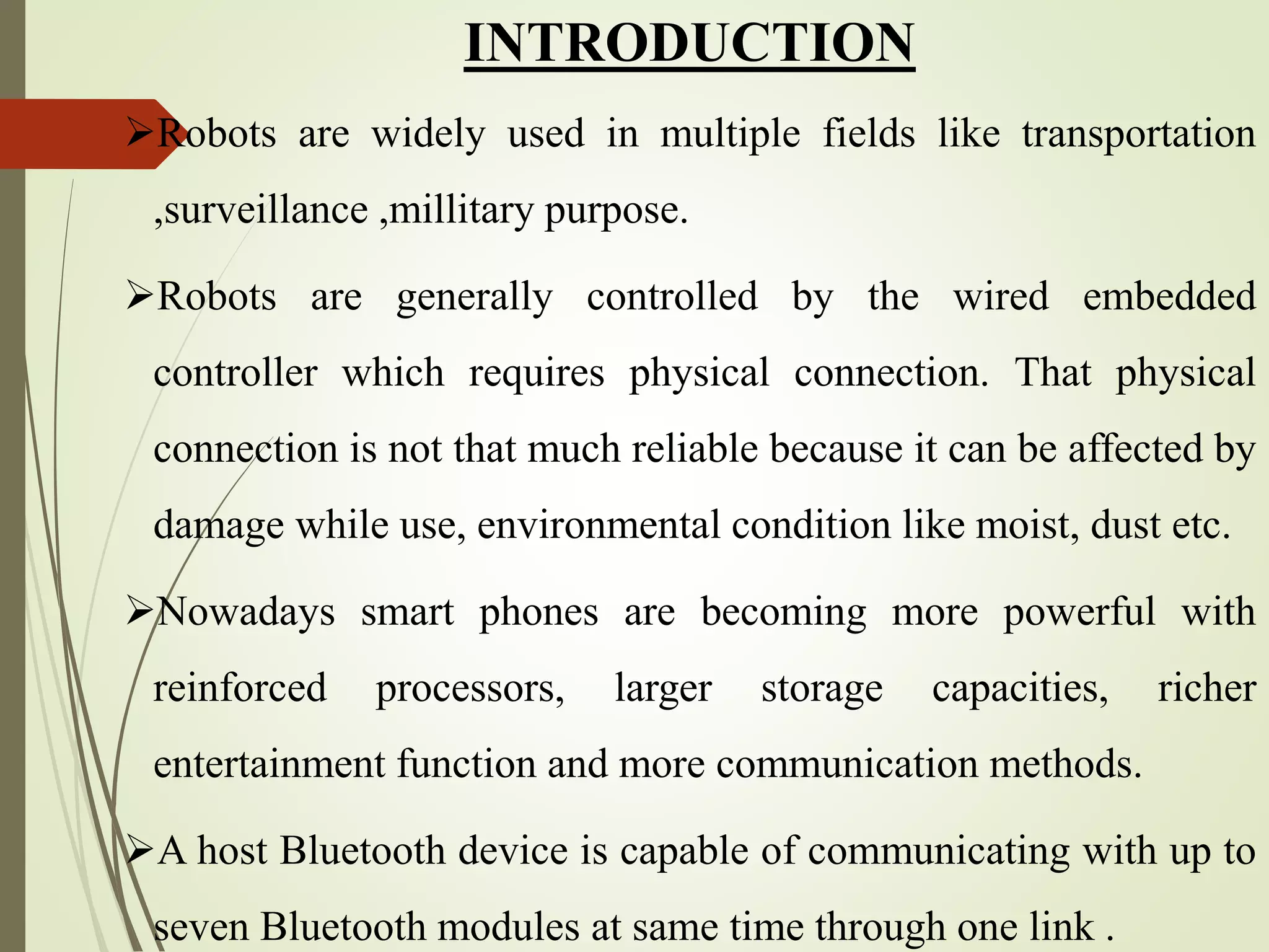 INTRODUCTION
Robots are widely used in multiple fields like transportation
,surveillance ,millitary purpose.
Robots are generally controlled by the wired embedded
controller which requires physical connection. That physical
connection is not that much reliable because it can be affected by
damage while use, environmental condition like moist, dust etc.
Nowadays smart phones are becoming more powerful with
reinforced processors, larger storage capacities, richer
entertainment function and more communication methods.
A host Bluetooth device is capable of communicating with up to
seven Bluetooth modules at same time through one link .
 