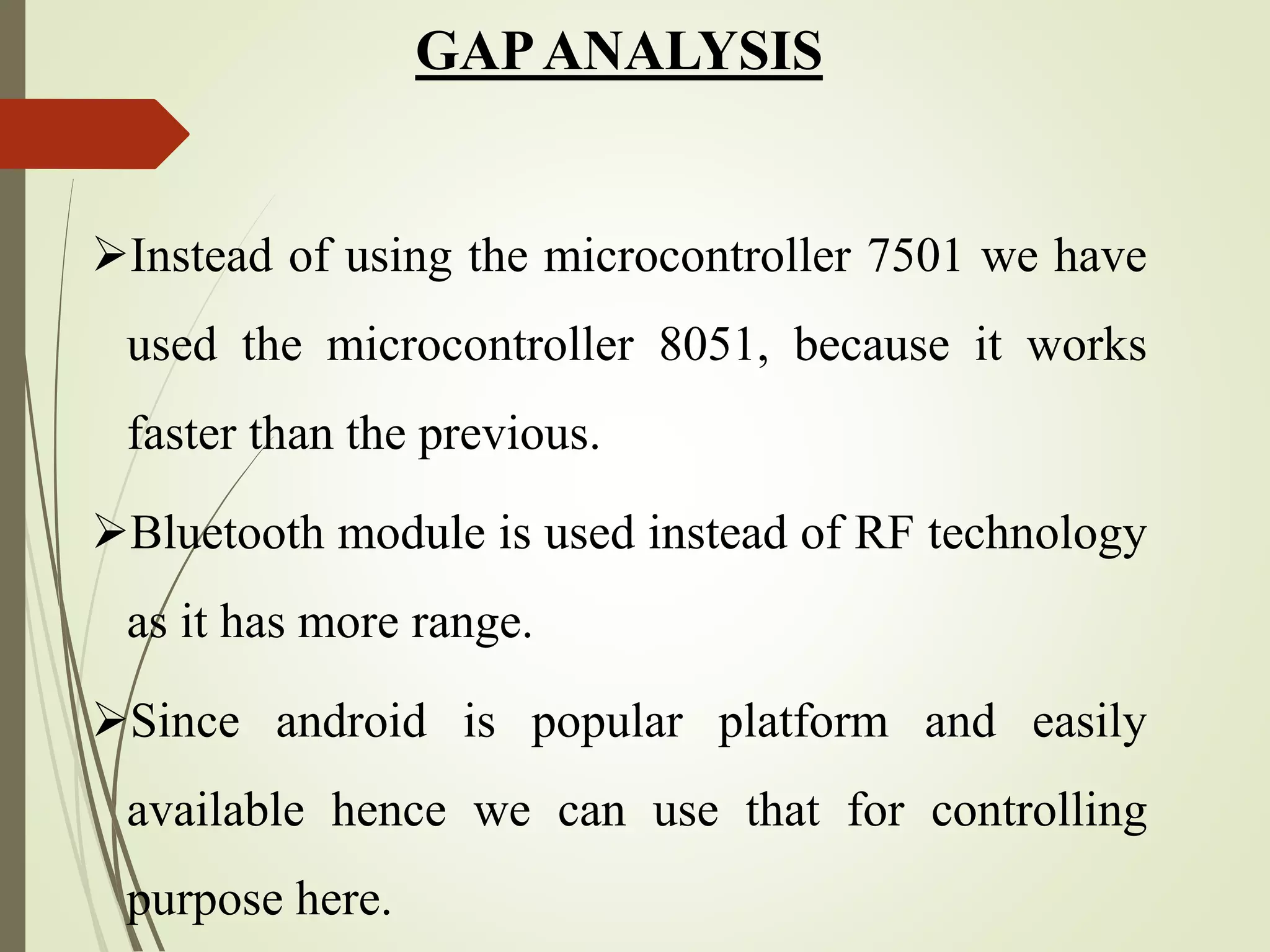GAPANALYSIS
Instead of using the microcontroller 7501 we have
used the microcontroller 8051, because it works
faster than the previous.
Bluetooth module is used instead of RF technology
as it has more range.
Since android is popular platform and easily
available hence we can use that for controlling
purpose here.
 