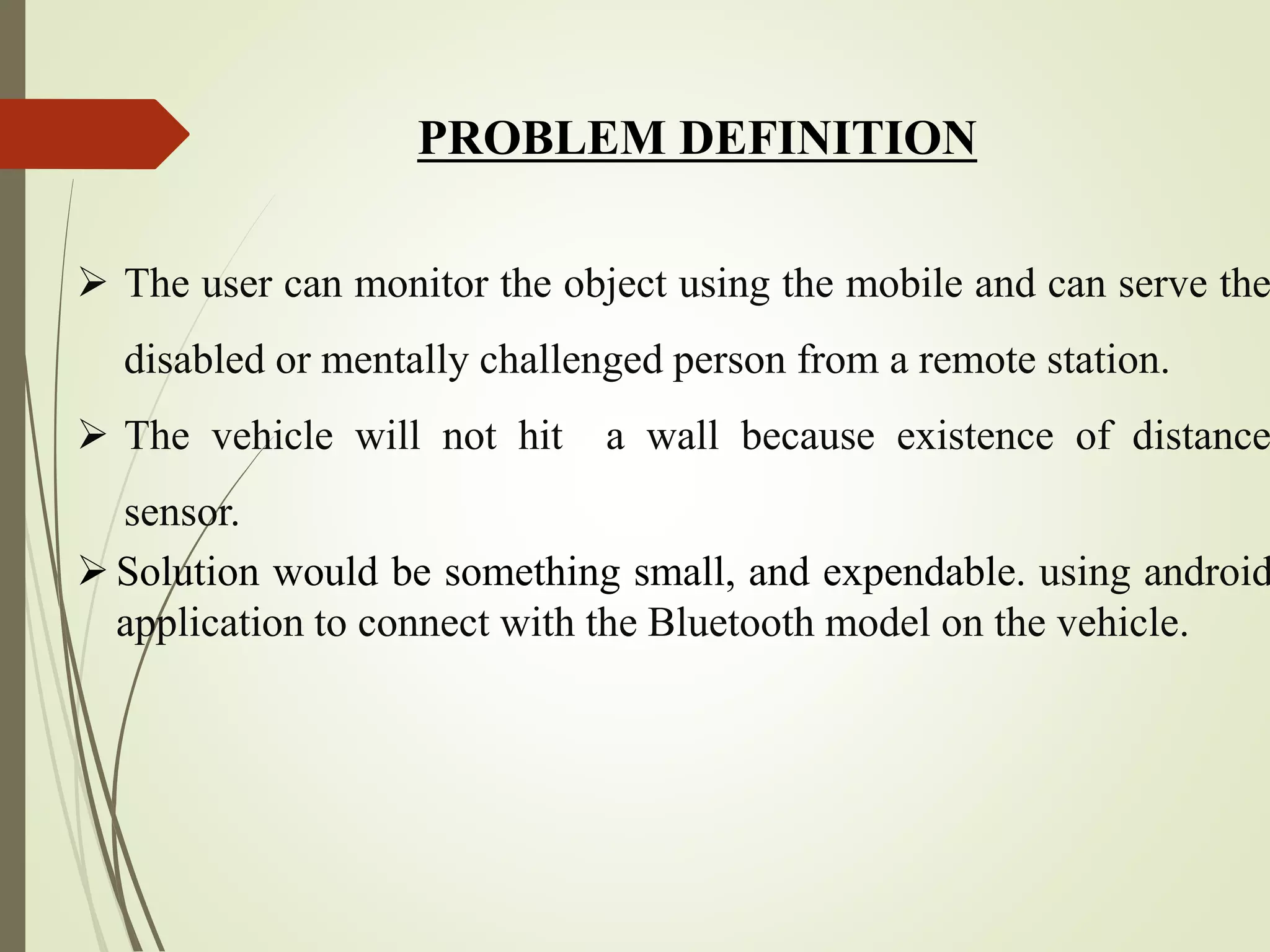 PROBLEM DEFINITION
 The user can monitor the object using the mobile and can serve the
disabled or mentally challenged person from a remote station.
 The vehicle will not hit a wall because existence of distance
sensor.
Solution would be something small, and expendable. using android
application to connect with the Bluetooth model on the vehicle.
 