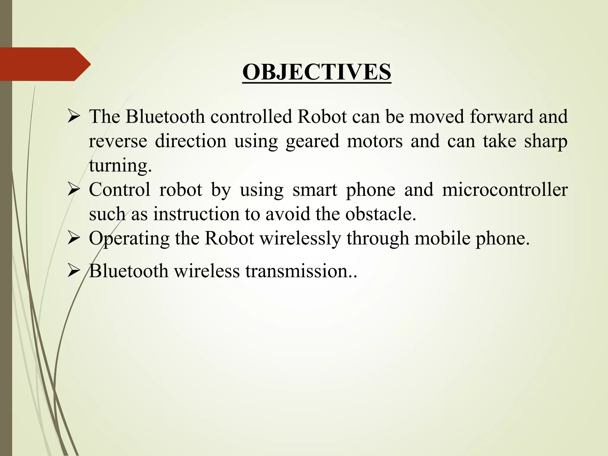 OBJECTIVES
 The Bluetooth controlled Robot can be moved forward and
reverse direction using geared motors and can take sharp
turning.
 Control robot by using smart phone and microcontroller
such as instruction to avoid the obstacle.
 Operating the Robot wirelessly through mobile phone.
 Bluetooth wireless transmission..
 