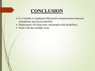 CONCLUSION
 It is feasible to implement Bluetooth communication between
smartphone and microcontroller.
 Deployment will help army and people with disabilities.
 Deals with the multiple issue.
 
