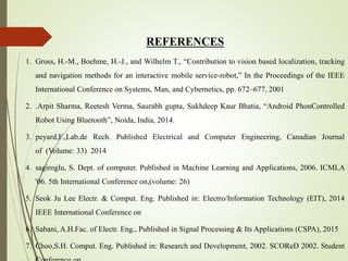 REFERENCES
1. Gross, H.-M., Boehme, H.-J., and Wilhelm T., “Contribution to vision based localization, tracking
and navigation methods for an interactive mobile service-robot,” In the Proceedings of the IEEE
International Conference on Systems, Man, and Cybernetics, pp. 672–677, 2001
2. .Arpit Sharma, Reetesh Verma, Saurabh gupta, Sukhdeep Kaur Bhatia, “Android PhonControlled
Robot Using Bluetooth”, Noida, India, 2014.
3. peyard,F.,Lab.de Rech. Published Electrical and Computer Engineering, Canadian Journal
of (Volume: 33) 2014
4. sagiroglu, S. Dept. of computer. Published in Machine Learning and Applications, 2006. ICMLA
'06. 5th International Conference on,(volume: 26)
5. Seok Ju Lee Electr. & Comput. Eng. Published in: Electro/Information Technology (EIT), 2014
IEEE International Conference on
6. Sabani, A.H.Fac. of Electr. Eng., Published in Signal Processing & Its Applications (CSPA), 2015
7. Choo,S.H. Comput. Eng. Published in: Research and Development, 2002. SCOReD 2002. Student
 