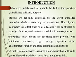 INTRODUCTION
Robots are widely used in multiple fields like transportation
,surveillance ,millitary purpose.
Robots are generally controlled by the wired embedded
controller which requires physical connection. That physical
connection is not that much reliable because it can be affected by
damage while use, environmental condition like moist, dust etc.
Nowadays smart phones are becoming more powerful with
reinforced processors, larger storage capacities, richer
entertainment function and more communication methods.
A host Bluetooth device is capable of communicating with up to
seven Bluetooth modules at same time through one link .
 