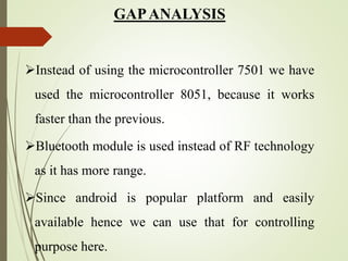 GAPANALYSIS
Instead of using the microcontroller 7501 we have
used the microcontroller 8051, because it works
faster than the previous.
Bluetooth module is used instead of RF technology
as it has more range.
Since android is popular platform and easily
available hence we can use that for controlling
purpose here.
 