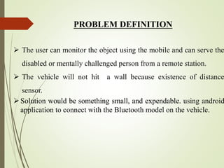 PROBLEM DEFINITION
 The user can monitor the object using the mobile and can serve the
disabled or mentally challenged person from a remote station.
 The vehicle will not hit a wall because existence of distance
sensor.
Solution would be something small, and expendable. using android
application to connect with the Bluetooth model on the vehicle.
 