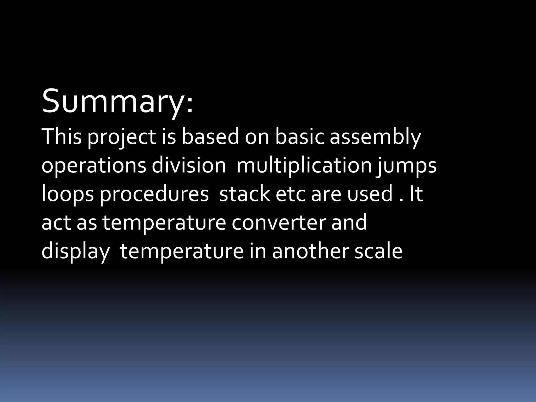 Summary:
This project is based on basic assembly
operations division multiplication jumps
loops procedures stack etc are used . It
act as temperature converter and
display temperature in another scale
 