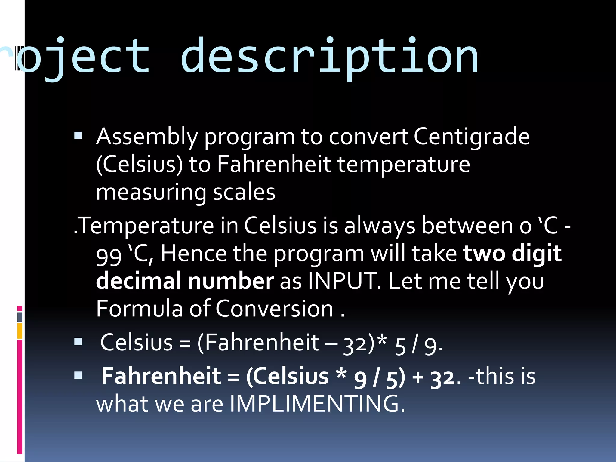 roject description
 Assembly program to convert Centigrade
(Celsius) to Fahrenheit temperature
measuring scales
.Temperature in Celsius is always between 0 ‘C -
99 ‘C, Hence the program will take two digit
decimal number as INPUT. Let me tell you
Formula of Conversion .
 Celsius = (Fahrenheit – 32)* 5 / 9.
 Fahrenheit = (Celsius * 9 / 5) + 32. -this is
what we are IMPLIMENTING.
 