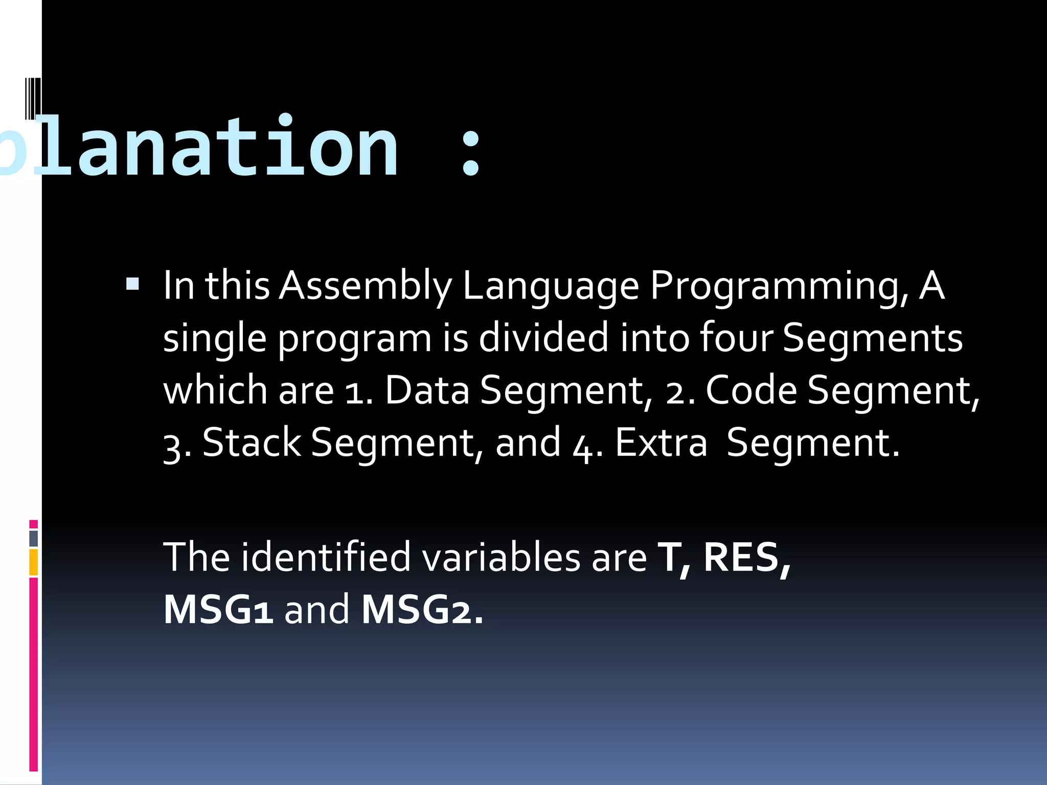 planation :
 In this Assembly Language Programming, A
single program is divided into four Segments
which are 1. Data Segment, 2. Code Segment,
3. Stack Segment, and 4. Extra Segment.
The identified variables are T, RES,
MSG1 and MSG2.
 