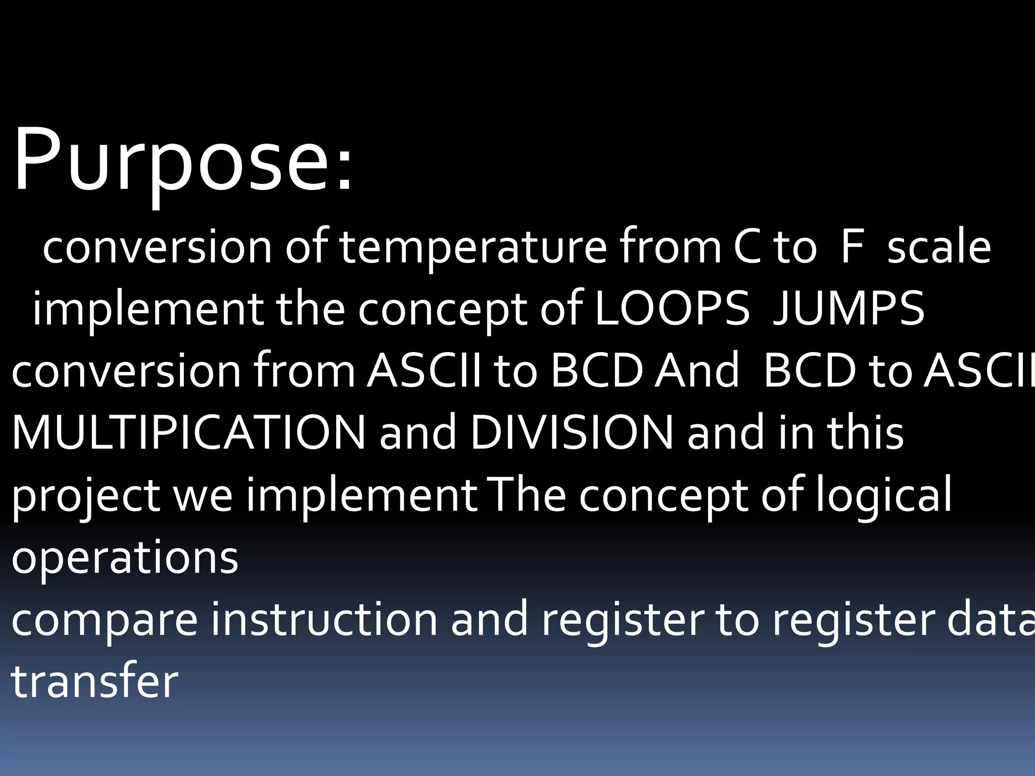 Purpose:
conversion of temperature from C to F scale
implement the concept of LOOPS JUMPS
conversion from ASCII to BCD And BCD to ASCII
MULTIPICATION and DIVISION and in this
project we implementThe concept of logical
operations
compare instruction and register to register data
transfer
 