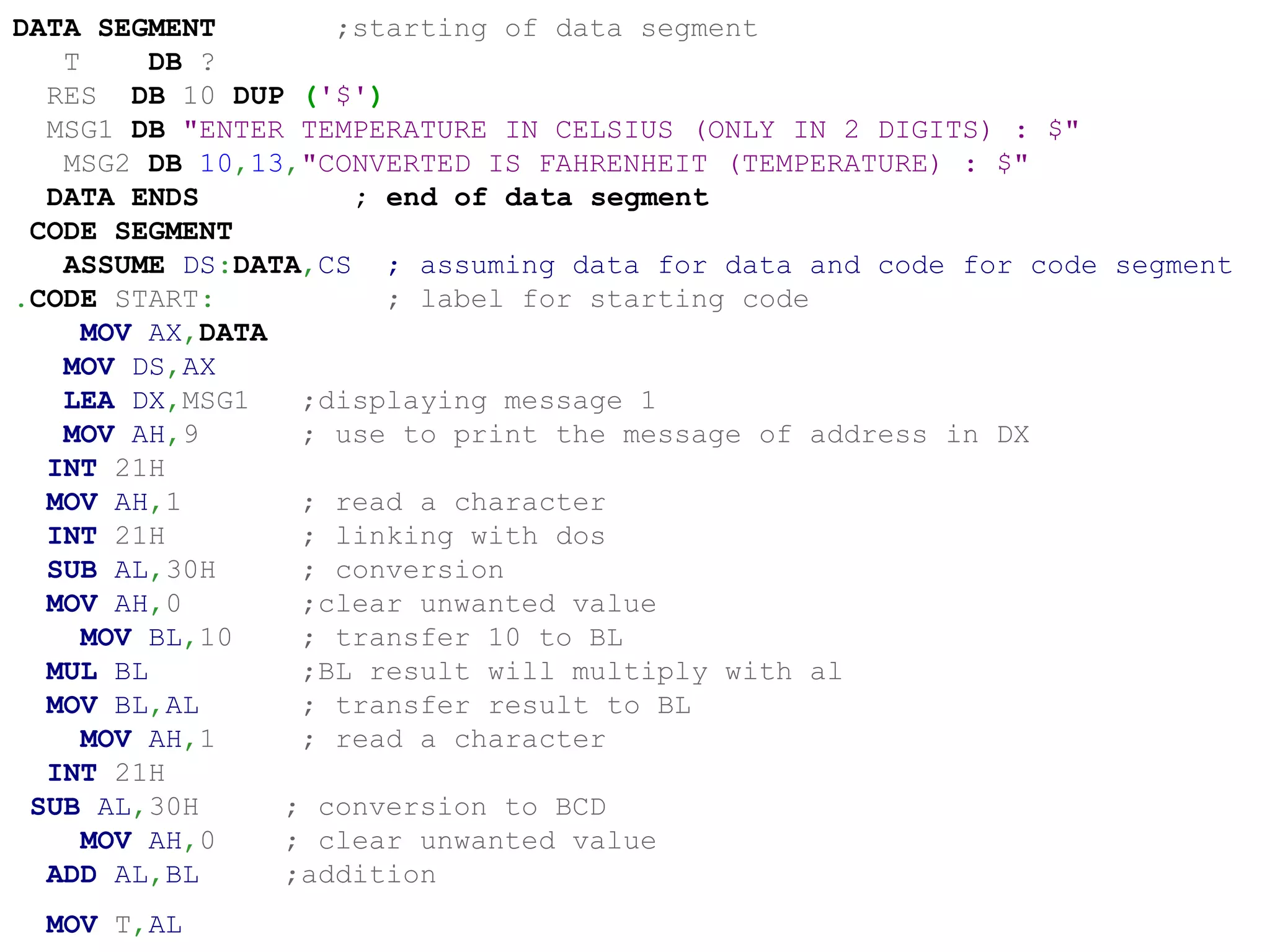DATA SEGMENT ;starting of data segment
T DB ?
RES DB 10 DUP ('$')
MSG1 DB "ENTER TEMPERATURE IN CELSIUS (ONLY IN 2 DIGITS) : $"
MSG2 DB 10,13,"CONVERTED IS FAHRENHEIT (TEMPERATURE) : $"
DATA ENDS ; end of data segment
CODE SEGMENT
ASSUME DS:DATA,CS ; assuming data for data and code for code segment
.CODE START: ; label for starting code
MOV AX,DATA
MOV DS,AX
LEA DX,MSG1 ;displaying message 1
MOV AH,9 ; use to print the message of address in DX
INT 21H
MOV AH,1 ; read a character
INT 21H ; linking with dos
SUB AL,30H ; conversion
MOV AH,0 ;clear unwanted value
MOV BL,10 ; transfer 10 to BL
MUL BL ;BL result will multiply with al
MOV BL,AL ; transfer result to BL
MOV AH,1 ; read a character
INT 21H
SUB AL,30H ; conversion to BCD
MOV AH,0 ; clear unwanted value
ADD AL,BL ;addition
MOV T,AL ; AL value to the variable t for temperature
 
