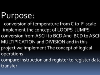 Purpose:
conversion of temperature from C to F scale
implement the concept of LOOPS JUMPS
conversion from ASCII to BCD And BCD to ASCII
MULTIPICATION and DIVISION and in this
project we implementThe concept of logical
operations
compare instruction and register to register data
transfer
 