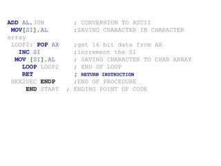 ADD AL,30H ; CONVERSION TO ASCII
MOV[SI],AL ;SAVING CHARACTER IN CHARACTER
array
LOOP2: POP AX ;get 16 bit data from AX
INC SI ;increment the SI
MOV [SI],AL ; SAVING CHARACTER TO CHAR ARRAY
LOOP LOOP2 ; END OF LOOP
RET ; RETURN INSTRUCTION
HEX2DEC ENDP ;END OF PROCEDURE
END START ; ENDING POINT OF CODE
 
