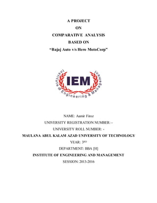 A PROJECT
ON
COMPARATIVE ANALYSIS
BASED ON
“Bajaj Auto v/s Hero MotoCorp”
NAME: Aamir Firoz
UNIVERSITY REGISTRATION NUMBER: -
UNIVERSITY ROLL NUMBER: -
MAULANA ABUL KALAM AZAD UNIVERSITY OF TECHNOLOGY
YEAR: 3RD
DEPARTMENT: BBA [H]
INSTITUTE OF ENGINEERING AND MANAGEMENT
SESSION: 2013-2016
 