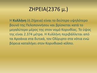 ΖΗΡΕΙΑ(2376 μ.)
H Κυλλήνη (ή Ζήρεια) είναι το δεύτερο υψηλότερο
βουνό της Πελοποννήσου και βρίσκεται κατά το
μεγαλύτερο μέρος της στον νομό Κορινθίας. Το ύψος
της είναι 2.374 μέτρα. Η Κυλλήνη περιβάλλεται από
τα Αροάνια στα δυτικά, τον Ολίγυρτο στα νότια ενώ
βόρεια καταλήγει στον Κορινθιακό κόλπο.
 