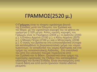 ΓΡΑΜΜΟΣ(2520 μ.)
Ο Γράμμος είναι το τέταρτο υψηλότερο βουνό
της Ελλάδας μετά τον Όλυμπο, τον Σμόλικα και
τον Βόρα, με την υψηλότερη κορυφή του να φτάνει σε
υψόμετρο 2.520 μέτρα. Άλλες υψηλές κορυφές του
Γράμμου είναι το Περήφανο (2444 μ.) το Διάσελο (2393
μ.), η Επάνω Αρρένα (2192 μ.), η Κάτω Αρρένα (2075
μ.), η Μαύρη Πέτρα (2169 μ.) και ο Μπανταρός (2036
μ.). Ο όγκος του βρίσκεται στα ελληνοαλβανικά σύνορα
και καταλαμβάνει το βορειοανατολικό τμήμα του νομού
Ιωαννίνων, το νοτιοδυτικό του νομού Καστοριάς και ένα
τμήμα της νοτιοανατολικής Αλβανίας . Στα ανατολικά
του από την ελληνική πλευρά περικλείεται από
τον Σμόλικα και το Βόιον. Ουσιαστικά είναι τμήμα της
ευρύτερης οροσειράς της Πίνδου που καταλαμβάνει
ολόκληρη την δυτική Ελλάδα. Είναι σκεπασμένος από
πυκνά δάση και από αυτόν ξεκινούν πολλά υδάτινα
ρεύματα.
 